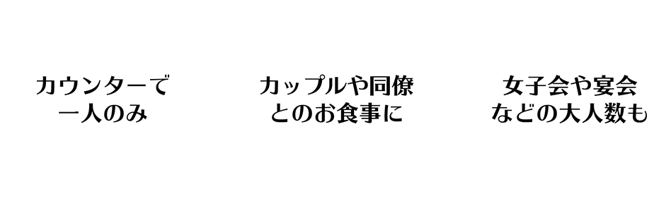 カウンターで一人のみ,カップルや同僚とのお食事に,女子会や宴会などの大人数も